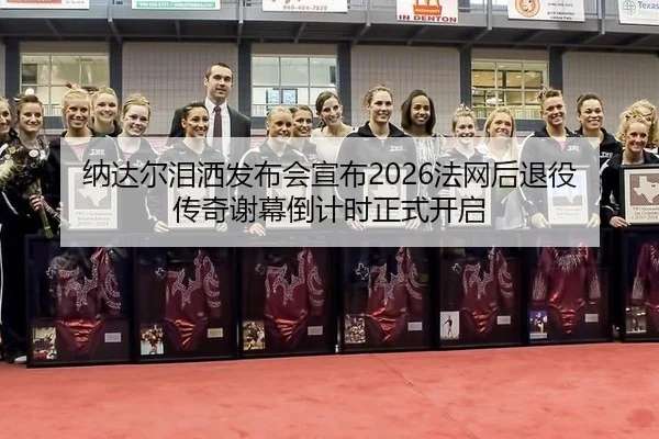 纳达尔泪洒发布会宣布2026法网后退役 传奇谢幕倒计时正式开启