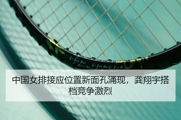 中国女排接应位置新面孔涌现，龚翔宇搭档竞争激烈