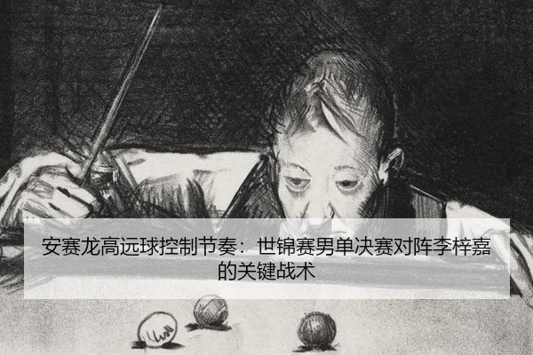 安赛龙高远球控制节奏：世锦赛男单决赛对阵李梓嘉的关键战术